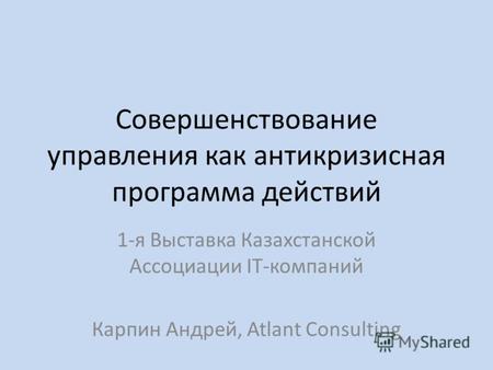 Совершенствование управления как антикризисная программа действий 1-я Выставка Казахстанской Ассоциации IT-компаний Карпин Андрей, Atlant Consulting.