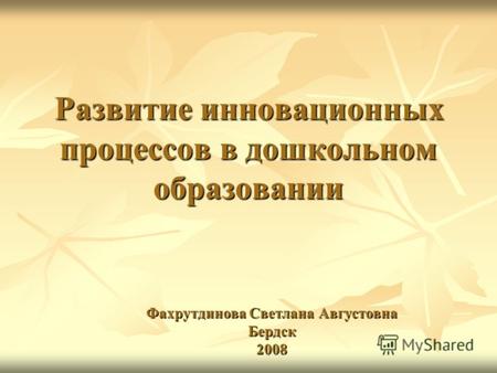 Развитие инновационных процессов в дошкольном образовании Фахрутдинова Светлана Августовна Бердск 2008.