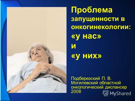 Проблема запущенности в онкогинекологии: «у нас» и «у них» Подберезский П. В. Могилевский областной онкологический диспансер 2008.