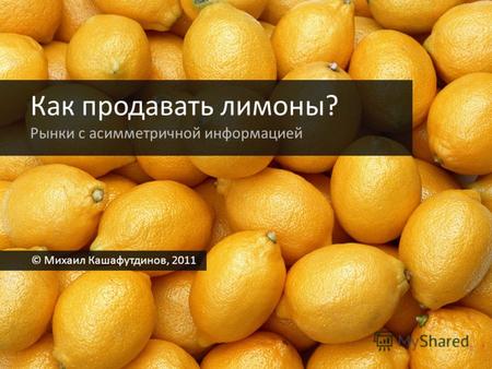 Как продавать лимоны? Рынки с асимметричной информацией © Михаил Кашафутдинов, 2011.