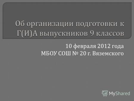 Об организации подготовки к Г ( И ) А выпускников 9 классов 10 февраля 2012 года МБОУ СОШ 20 г. Вяземского.