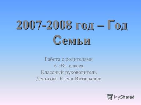 2007-2008 год – Г од С емьи Работа с родителями 6 «В» класса Классный руководитель Денисова Елена Витальевна.