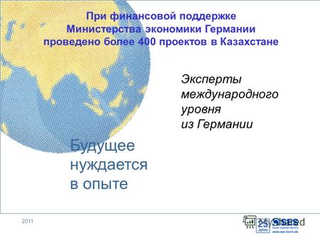 2011 Будущее нуждается в опыте При финансовой поддержке Министерства экономики Германии проведено более 400 проектов в Казахстане Эксперты международного.