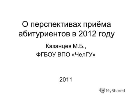 О перспективах приёма абитуриентов в 2012 году Казанцев М.Б., ФГБОУ ВПО «ЧелГУ» 2011.