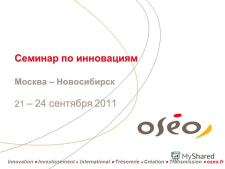 Innovation Investissement International Trésorerie Création Transmission oseo.fr Семинар по инновациям Москва – Новосибирск 21 – 24 сентября 2011.