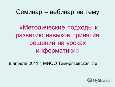 Семинар – вебинар на тему «Методические подходы к развитию навыков принятия решений на уроках информатики» 8 апреля 2011 г. МИОО Тимирязевская, 36.