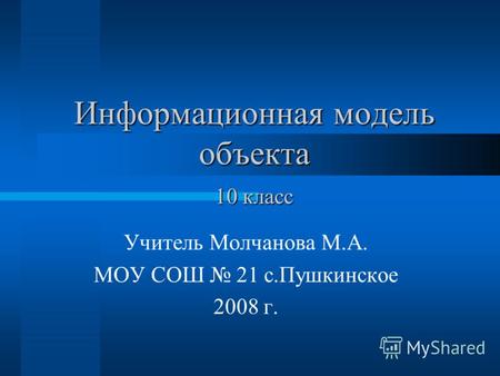 Информационная модель объекта Учитель Молчанова М.А. МОУ СОШ 21 с.Пушкинское 2008 г. 10 класс.