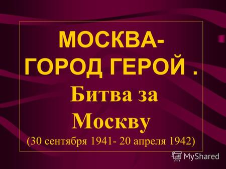 МОСКВА- ГОРОД ГЕРОЙ. Битва за Москву (30 сентября 1941- 20 апреля 1942)