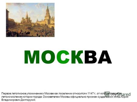 МОСКВА Первое летописное упоминание о Москве как поселении относится к 1147 г., от которого ведется летоисчисление истории города. Основателем Москвы официально.