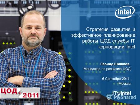 Стратегия развития и эффективное планирование работы ЦОД службы IT корпорации Intel Леонид Шишлов, Менеджер по развитию ЦОД 6 Сентября 2011, Москва.