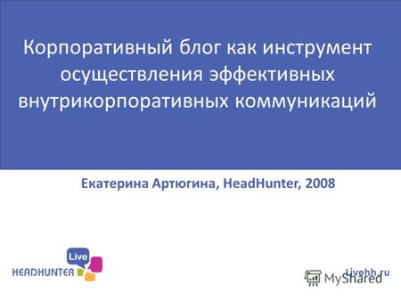 Екатерина Артюгина, HeadHunter, 2008 Livehh.ru Корпоративный блог как инструмент осуществления эффективных внутрикорпоративных коммуникаций.
