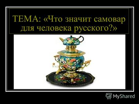 ТЕМА: «Что значит самовар для человека русского?».