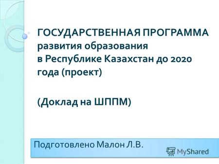 ГОСУДАРСТВЕННАЯ ПРОГРАММА развития образования в Республике Казахстан до 2020 года ( проект ) ( Доклад на ШППМ ) Подготовлено Малон Л. В.
