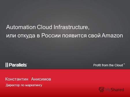 Profit from the Cloud TM Директор по маркетингу КонстантинАнисимов Automation Cloud Infrastructure, или откуда в России появится свой Amazon.