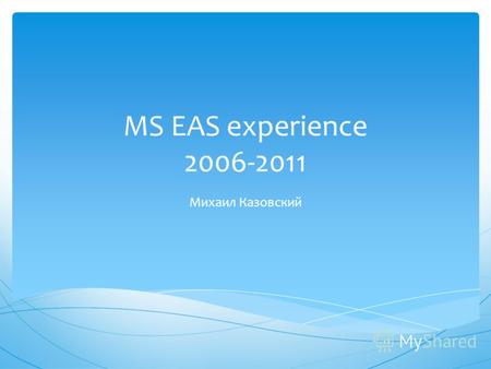 MS EAS experience 2006-2011 Михаил Казовский. Все мнения озвученные в данной презентации являются моими личными и могут не совпадать с мнением компании.