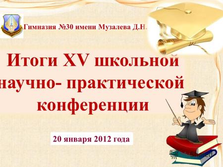 Итоги XV школьной научно- практической конференции Гимназия 30 имени Музалева Д.Н. 20 января 2012 года.