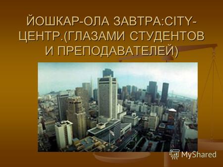 ЙОШКАР-ОЛА ЗАВТРА:CITY- ЦЕНТР.(ГЛАЗАМИ СТУДЕНТОВ И ПРЕПОДАВАТЕЛЕЙ)