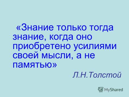 «Знание только тогда знание, когда оно приобретено усилиями своей мысли, а не памятью» Л.Н.Толстой.