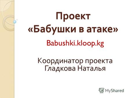 Проект « Бабушки в атаке » Babushki.kloop.kg Координатор проекта Гладкова Наталья.