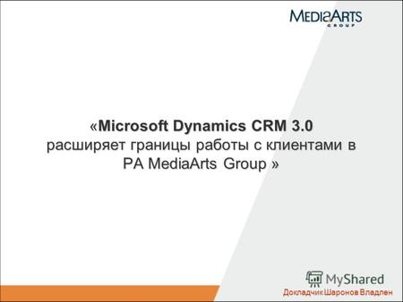 «Microsoft Dynamics CRM 3.0 расширяет границы работы с клиентами в РА MediaArts Group » Докладчик Шаронов Владлен.