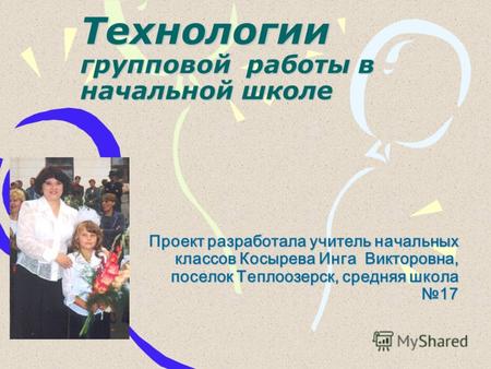 Технологии групповой работы в начальной школе Проект разработала учитель начальных классов Косырева Инга Викторовна, поселок Теплоозерск, средняя школа.