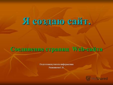 Я создаю сайт. Соединение страниц Web-сайта Подготовила учитель информатики Рыжанкова С.В.