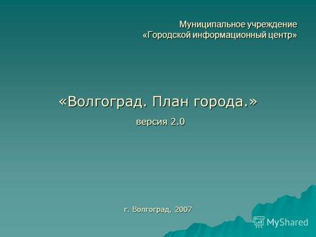 Муниципальное учреждение «Городской информационный центр» «Волгоград. План города.» версия 2.0 версия 2.0 г. Волгоград, 2007.