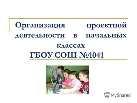 Организация проектной деятельности в начальных классах ГБОУ СОШ 1041.
