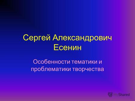 Сергей Александрович Есенин Особенности тематики и проблематики творчества.