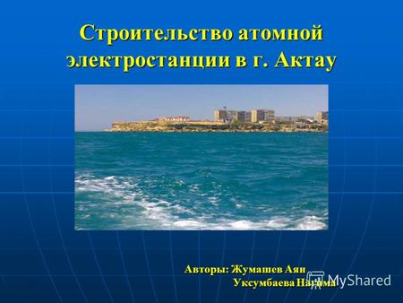 Строительство атомной электростанции в г. Актау Авторы: Жумашев Аян Авторы: Жумашев Аян Уксумбаева Нагима Уксумбаева Нагима.