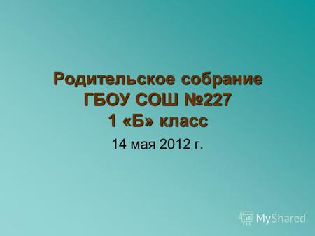 Родительское собрание ГБОУ СОШ 227 1 «Б» класс 14 мая 2012 г.