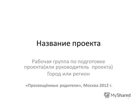 1 Название проекта Рабочая группа по подготовке проекта(или руководитель проекта) Город или регион «Просвещённые родители», Москва 2012 г.