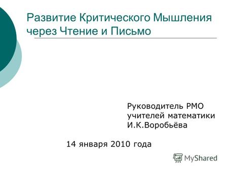 Руководитель РМО учителей математики И.К.Воробьёва 14 января 2010 года Развитие Критического Мышления через Чтение и Письмо.