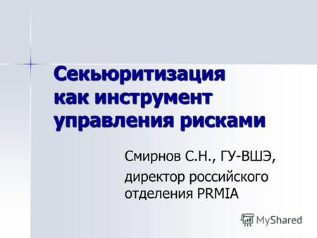 Секьюритизация как инструмент управления рисками Смирнов С.Н., ГУ-ВШЭ, директор российского отделения PRMIA.