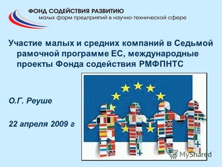 Участие малых и средних компаний в Седьмой рамочной программе ЕС, международные проекты Фонда содействия РМФПНТС О.Г. Реуше 22 апреля 2009 г.