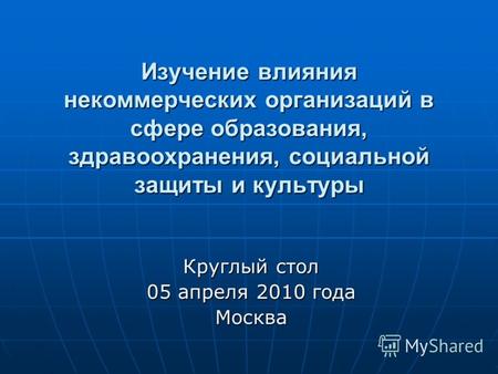 Изучение влияния некоммерческих организаций в сфере образования, здравоохранения, социальной защиты и культуры Круглый стол 05 апреля 2010 года Москва.