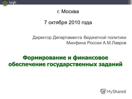 М ] ф Директор Департамента бюджетной политики Минфина России А.М.Лавров г. Москва 7 октября 2010 года Формирование и финансовое обеспечение государственных.