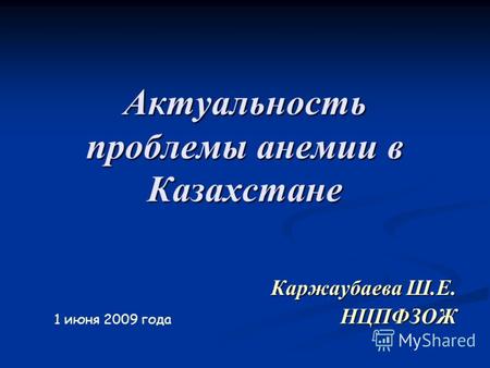 Актуальность проблемы анемии в Казахстане Каржаубаева Ш.Е. НЦПФЗОЖ 1 июня 2009 года.