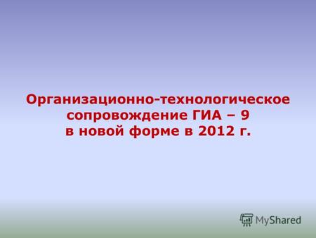 Организационно-технологическое сопровождение ГИА – 9 в новой форме в 2012 г.