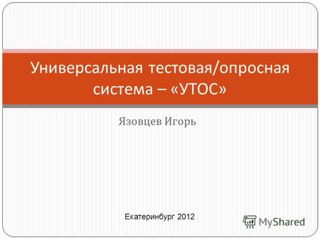 Язовцев Игорь Универсальная тестовая / опросная система – « УТОС » Екатеринбург 2012.
