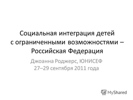 Социальная интеграция детей с ограниченными возможностями – Российская Федерация Джоанна Роджерс, ЮНИСЕФ 27–29 сентября 2011 года.
