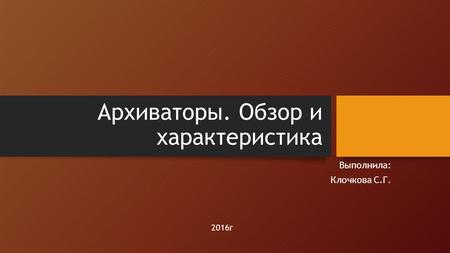 Архиваторы. Обзор и характеристика Выполнила: Клочкова С.Г. 2016 г.