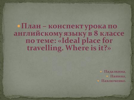План – конспект урока по английскому языку в 8 классе по теме: «Ideal place for travelling. Where is it?» Падалкина, Панина, Павлюченко.