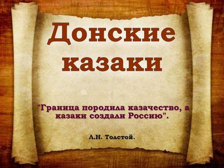 Граница породила казачество, а казаки создали Россию. Л.Н. Толстой.