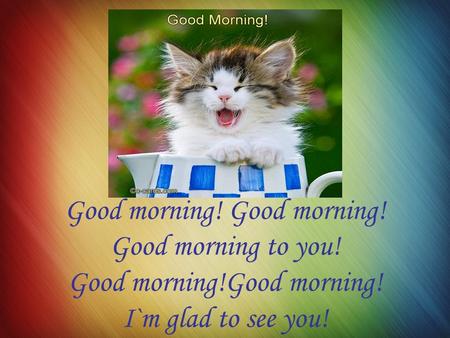 Good morning! Good morning to you! Good morning!Good morning! I`m glad to see you!