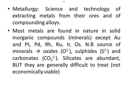 . Metallurgy: Science and technology of extracting metals from their ores and of compounding alloys. Most metals are found in nature in solid inorganic.