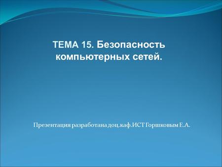 Презентация разработана доц.каф.ИСТ Горшковым Е.А. ТЕМА 15. Безопасность компьютерных сетей.