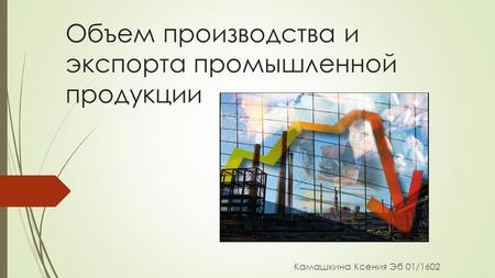 Объем производства и экспорта промышленной продукции Камашкина Ксения Эб 01/1602.
