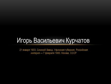 21 января 1903, Симский Завод, Уфимская губерния, Российская империя 7 февраля 1960, Москва, СССР Игорь Васильевич Курчатов.