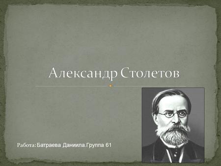 Работа: Батраева Даниила.Группа 61. Алекса́ндр Григо́рьевич Столе́тов (29 июля (10 августа) 1839, Владимир 15 (27) мая 1896, Москва) русский физик, один.